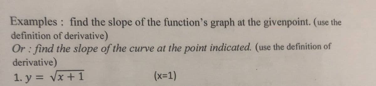 Examples : find the slope of the function's graph at the givenpoint. (use the
definition of derivative)
Or : find the slope of the curve at the point indicated. (use the definition of
derivative)
1. y = Vx + 1
(x-1)
%3D
