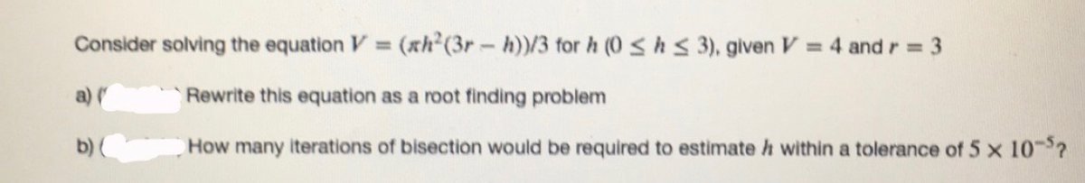 Consider solving the equation V = (xh (3r- h)/3 for h (0 shs 3), given V = 4 and r = 3
%3D
a)
Rewrite this equation as a root finding problem
b) (
How many iterations of bisection would be required to estimate h within a tolerance of 5 x 10-?
