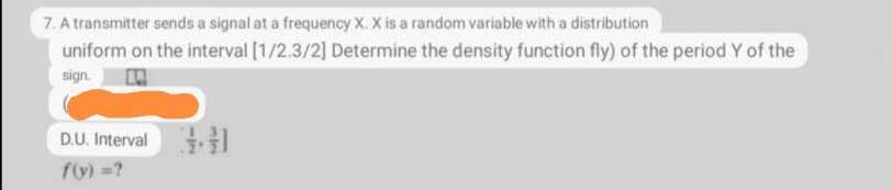 7. A transmitter sends a signal at a frequency X. X is a random variable with a distribution
uniform on the interval [1/2.3/2] Determine the density function fly) of the period Y of the
sign.
D.U. Interval
f(y) =?