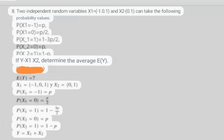 8. Two independent random variables X1=(-1.0.1) and X2-(0.1) can take the following
probability values:
P(X1=-1)=p,
P(X1=0)=p/2,
P(X 1=1) 1-3p/2,
P(X_2=0)=p,
PIX 2=1)=1-D.
If Y-X1 X2, determine the average E(Y).
E(Y) =?
X₁ = (-1,0, 1) y X₂ = (0, 1)
P(X₁ = -1) = p
P(X₁ = 0) = {
P(X₁ = 1) = 1 -
T
P(X₂ = 0) = p
P(X₂= 1) = 1-p
Y = X₁ + X₂