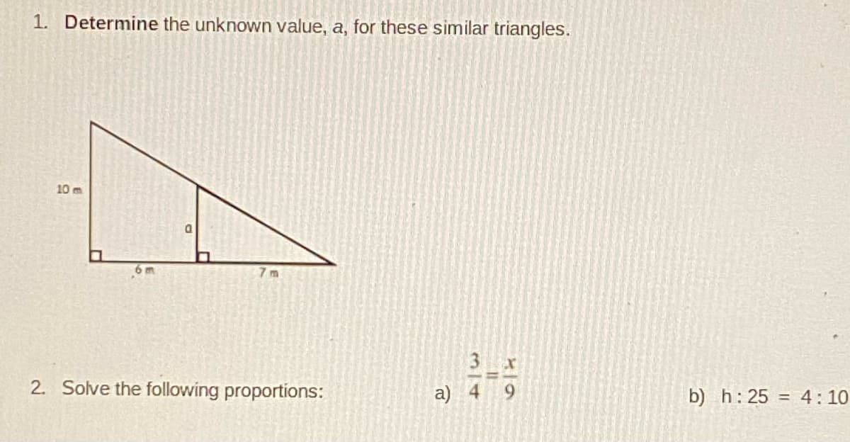 1. Determine the unknown value, a, for these similar triangles.
10 m
6 m
7 m
2. Solve the following proportions:
a) 4 9
b) h: 25 = 4: 10
%3D
3/4
