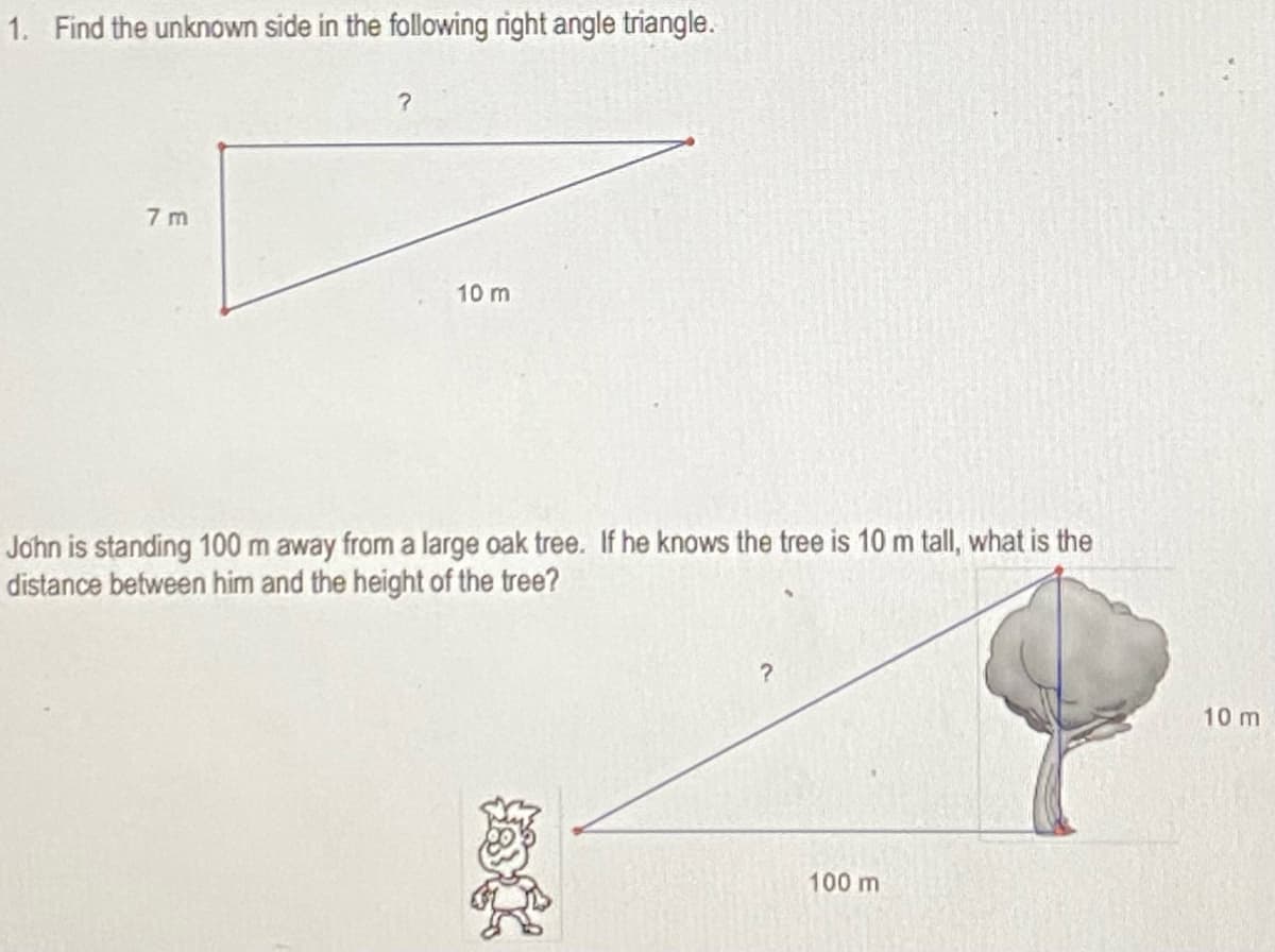 1. Find the unknown side in the following right angle triangle.
7 m
10 m
John is standing 100 m away from a large oak tree. If he knows the tree is 10 m tall, what is the
distance between him and the height of the tree?
10 m
100 m

