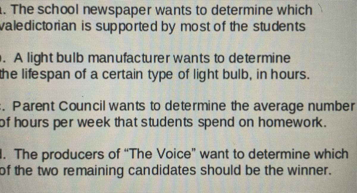 1. The school newspaper wants to determine which
valedictorian is supported by most of the students
. A light bulb manufacturer wants to determine
the lifespan of a certain type of light bulb, in hours.
. Parent Council wants to determine the average number
of hours per week that students spend on homework.
The producers of "The Voice" want to determine which
of the two remaining candidates should be the winner.
