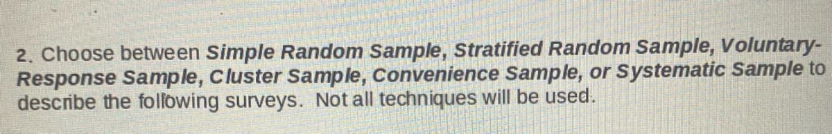 2. Choose between Simple Random Sample, Stratified Random Sample, Voluntary-
Response Sample, Cluster Sample, Convenience Sample, or Systematic Sample to
describe the following surveys. Not all techniques will be used.
