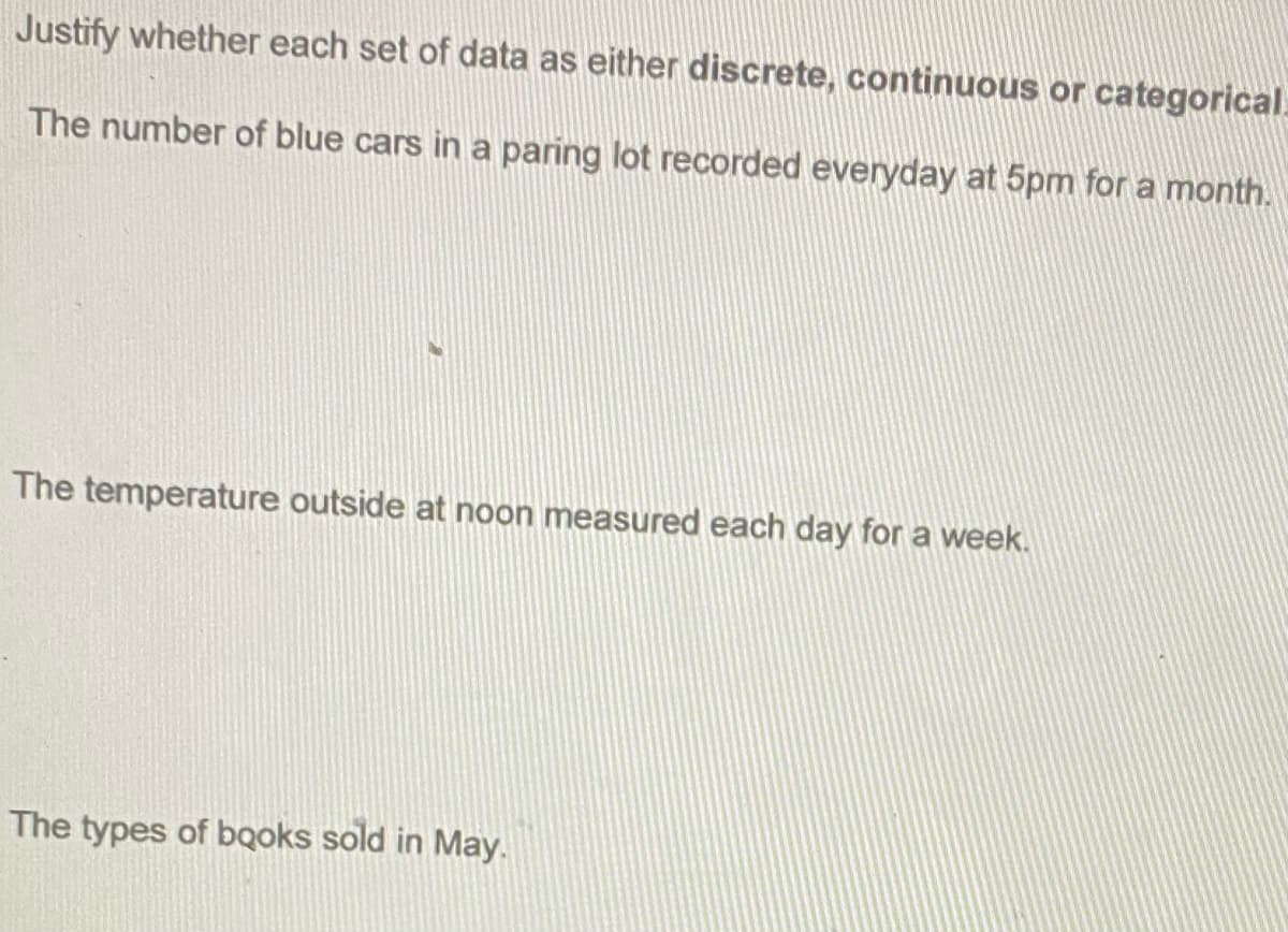 Justify whether each set of data as either discrete, continuous or categorical
The number of blue cars in a paring lot recorded everyday at 5pm for a month.
The temperature outside at noon measured each day for a week.
The types of bqoks sold in May.
