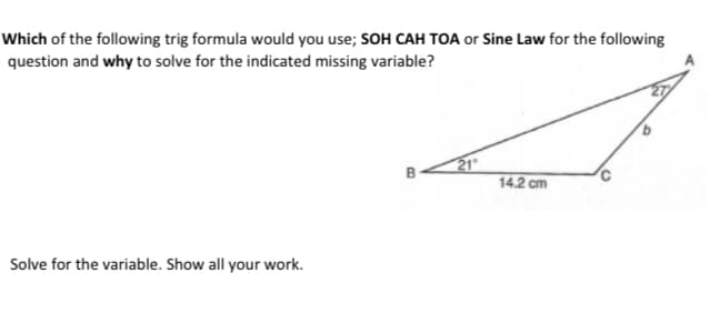 Which of the following trig formula would you use; SOH CAH TOA or Sine Law for the following
question and why to solve for the indicated missing variable?
21
14.2 cm
B
Solve for the variable. Show all your work.
