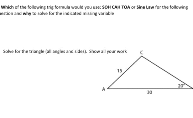 Which of the following trig formula would you use; SOH CAH TOA or Sine Law for the following
uestion and why to solve for the indicated missing variable
Solve for the triangle (all angles and sides). Show all your work
15
20
A
30
