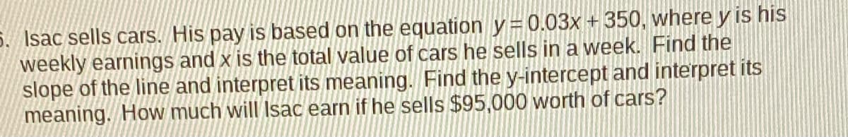 5. Isac sells cars. His pay is based on the equation y=0.03x + 350, where y is his
weekly earnings and x is the total value of cars he sells in a week. Find the
slope of the line and interpret its meaning. Find the y-intercept and interpret its
meaning. How much will Isac earn if he sells $95,000 worth of cars?
