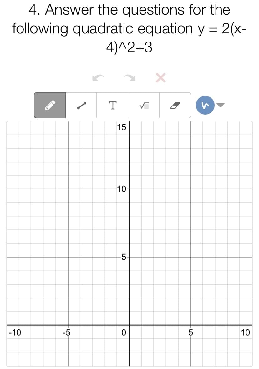 4. Answer the questions for the
following quadratic equation y = 2(x-
4)^2+3
T
15
10
5
-10
-5
10
