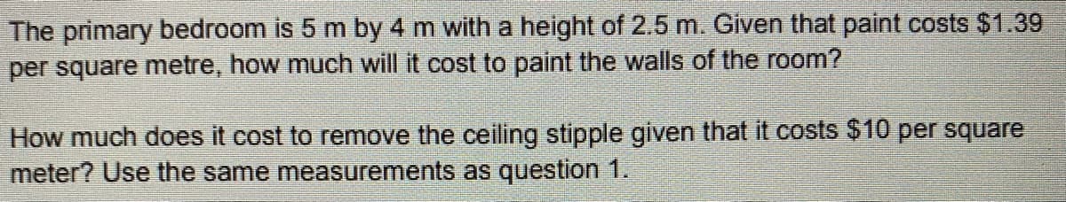 The primary bedroom is 5 m by 4 m with a height of 2.5 m. Given that paint costs $1.39
per square metre, how much will it cost to paint the walls of the room?
How much does it cost to remove the ceiling stipple given that it costs $10 per square
meter? Use the same measurements as question 1.