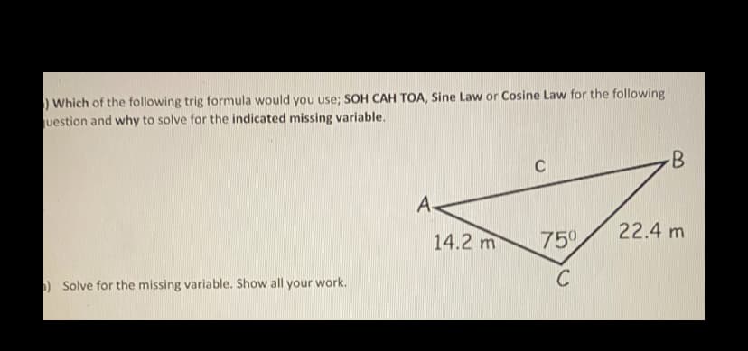 ) Which of the following trig formula would you use; SOH CAH TOA, Sine Law or Cosine Law for the following
uestion and why to solve for the indicated missing variable.
C
A-
22.4 m
14.2 m
750
) Solve for the missing variable. Show all your work.
