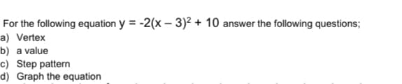 For the following equation y = -2(x – 3)² + 10 answer the following questions;
a) Vertex
b) a value
c) Step pattern
d) Graph the equation
