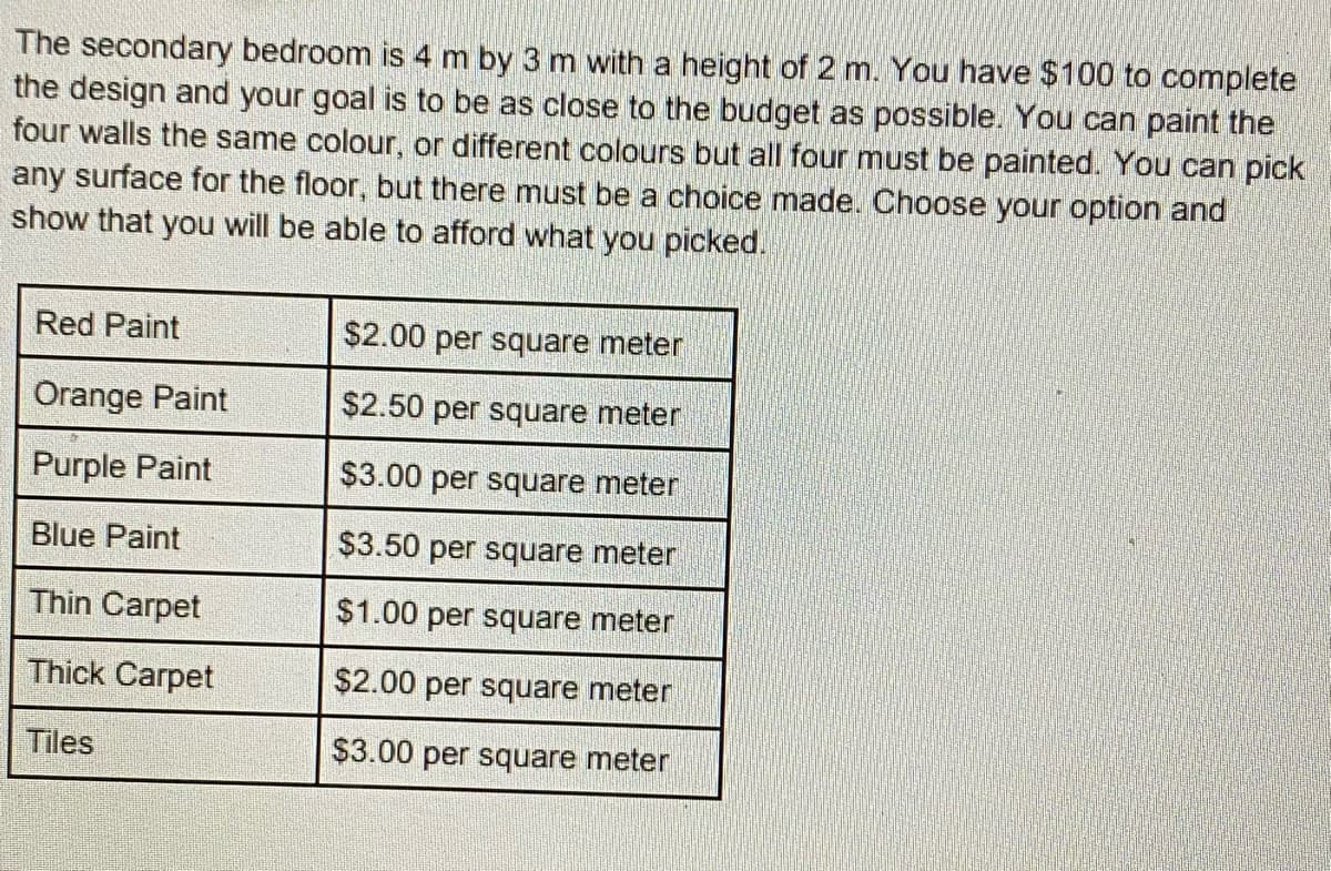 The secondary bedroom is 4 m by 3 m with a height of 2 m. You have $100 to complete
the design and your goal is to be as close to the budget as possible. You can paint the
four walls the same colour, or different colours but all four must be painted. You can pick
any surface for the floor, but there must be a choice made. Choose your option and
show that you will be able to afford what you picked.
Red Paint
Orange Paint
Purple Paint
Blue Paint
Thin Carpet
Thick Carpet
Tiles
$2.00 per square meter
$2.50 per square meter
$3.00 per square meter
$3.50 per square meter
$1.00 per square meter
$2.00 per square meter
$3.00 per square meter