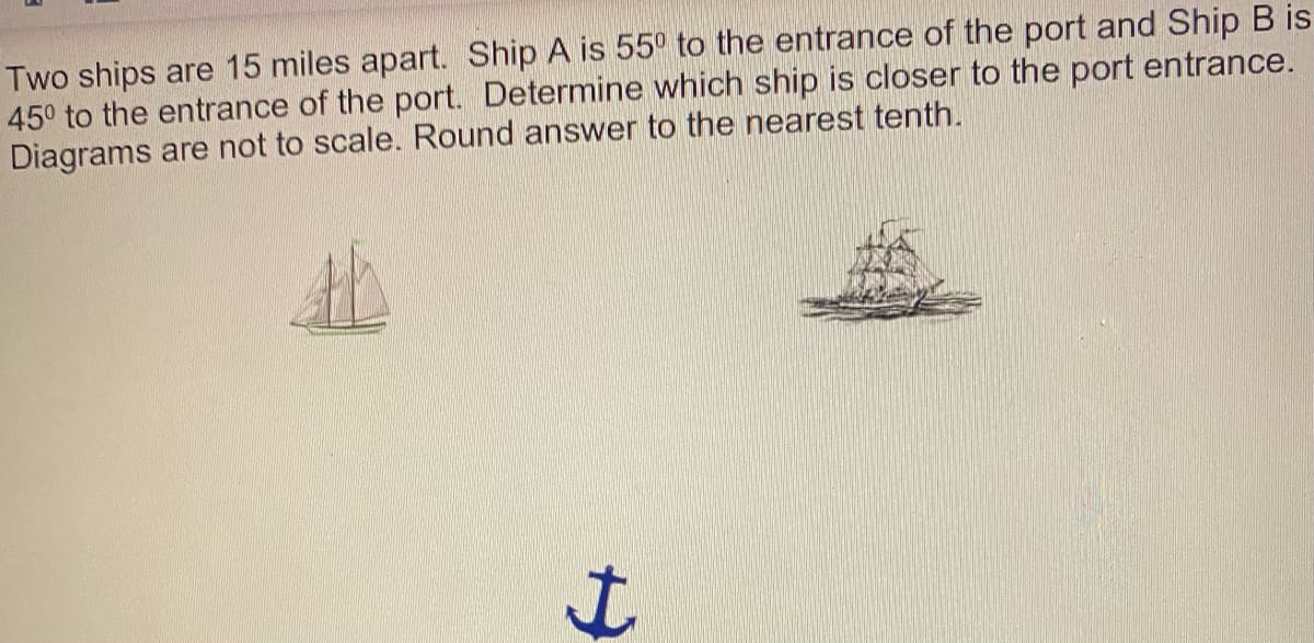 Two ships are 15 miles apart. Ship A is 55° to the entrance of the port and Ship B is
45° to the entrance of the port. Determine which ship is closer to the port entrance.
Diagrams are not to scale. Round answer to the nearest tenth.
