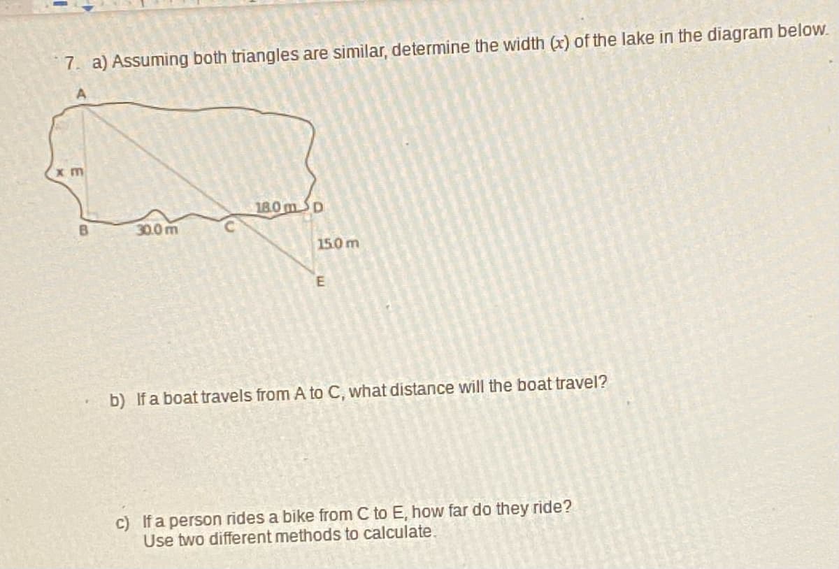 7. a) Assuming both triangles are similar, determine the width (x) of the lake in the diagram below.
18.0mSD
B
30.0 m
150m
b) If a boat travels from A to C, what distance will the boat travel?
c) If a person rides a bike from C to E, how far do they ride?
Use two different methods to calculate.
