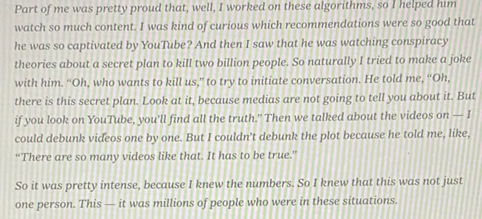 Part of me was pretty proud that, well, I worked on these algorithms, so I helped him
watch so much content. I was kind of curious which recommendations were so good that
he was so captivated by YouTube? And then I saw that he was watching conspiracy
theories about a secret plan to kill two billion people. So naturally I tried to make a joke
with him. “Oh, who wants to kill us," to try to initiate conversation. He told me, “Oh,
there is this secret plan. Look at it, because medias are not going to tell you about it. But
if you look on YouTube, you'll find all the truth." Then we talked about the videos on – I
could debunk videos one by one. But I couldn't debunk the plot because he told me, like,
"There are so many videos like that. It has to be true."
So it was pretty intense, because I knew the numbers. So I knew that this was not just
one person. This – it was millions of people who were in these situations.
