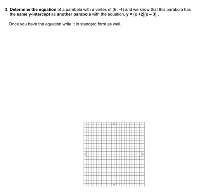 3. Determine the equation of a parabola with a vertex of (6, -4) and we know that this parabola has
the same y-intercept as another parabola with the equation, y = (x +2)(x – 3).
Once you have the equation write it in standard form as well.
