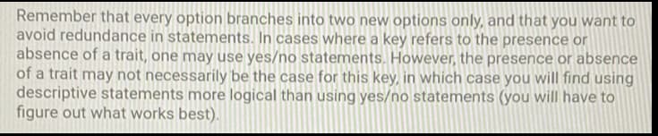 Remember that every option branches into two new options only, and that you want to
avoid redundance in statements. In cases where a key refers to the presence or
absence of a trait, one may use yes/no statements. However, the presence or absence
of a trait may not necessarily be the case for this key, in which case you will find using
descriptive statements more logical than using yes/no statements (you will have to
figure out what works best).
