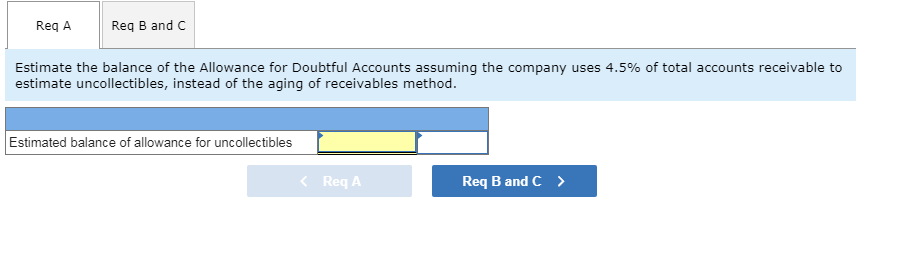 Req A
Req B and C
Estimate the balance of the Allowance for Doubtful Accounts assuming the company uses 4.5% of total accounts receivable to
estimate uncollectibles, instead of the aging of receivables method
Estimated balance of allowance for uncollectibles
<Req A
Req B and C
