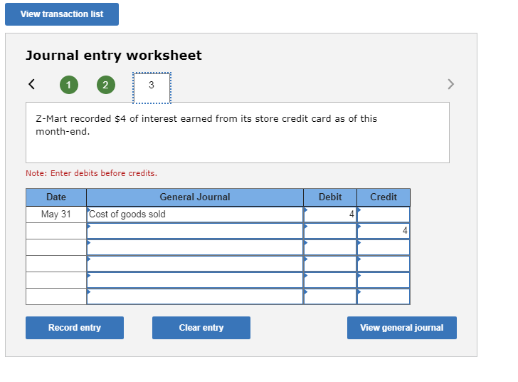 View transaction list
Journal entry worksheet
<
1
2
3
z-Mart recorded $4 of interest earned from its store credit card as of this
month-end.
Note: Enter debits before credits.
Debit
Date
General Journal
Credit
Cost of goods sold
May 31
4
Record entry
Clear entry
View general journal
