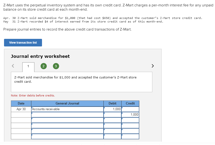 Z-Mart uses the perpetual inventory system and has its own credit card. Z-Mart charges a per-month interest fee for any unpaid
balance on its store credit card at each month-end.
Apr. 30 Z-Mart sold merchandise for $1,000 (that had cost $650) and accepted the customer's Z-Mart store credit card
May
31 Z-Mart recorded $4 of interest earned from its store credit card as of this month-end.
Prepare journal entries to record the above credit card transactions of Z-Mart.
View transaction list
Journal entry worksheet
3
<
1
z-Mart sold merchandise for $1,000 and accepted the customer's Z-Mart store
credit card
Note: Enter debits before credits.
Credit
Date
General Journal
Debit
Accounts receivable
Apr 30
1,000
1,000
