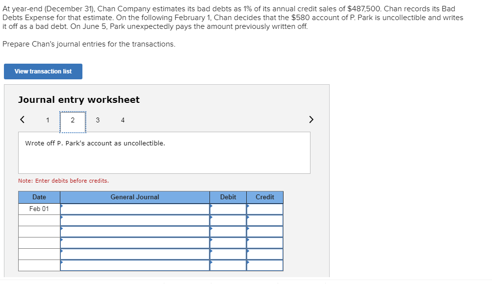 At year-end (December 31), Chan Company estimates its bad debts as 1% of its annual credit sales of $487,500. Chan records its Bad
Debts Expense for that estimate. On the following February 1, Chan decides that the $580 account of P. Park is uncollectible and writes
it off as a bad debt. On June 5, Park unexpectedly pays the amount previously written off.
Prepare Chan's journal entries for the transactions.
View transaction list
Journal entry worksheet
1
2
3
Wrote off P. Park's account as uncollectible.
Note: Enter debits before credits.
Date
General Journal
Debit
Credit
Feb 01
