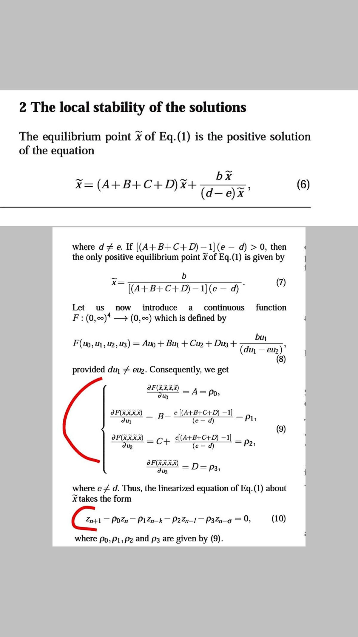 2 The local stability of the solutions
The equilibrium point x of Eq.(1) is the positive solution
of the equation
x= (A+B+C+D)x+
(6)
(d-e)x'
where d + e. If [(A+B+C+D) – 1] (e – d) > 0, then
the only positive equilibrium point ž of Eq.(1) is given by
|
b
(7)
!!
[(A+B+C+D) – 1] (e – d)
Let
us
now
introduce
a
continuous
function
F: (0,00)4 -
→ (0, 00) which is defined by
bui
F(u0, U1, U2, U3) = Auo + Bun + Cu2+ Duz +
(du – euz)'
(8)
provided du # euz. Consequently, we get
ƏF(x,x,X,X)
= A= Po,
One
e [(A+B+C+D) –1]
(e - d)
ƏF(x,X,x,X)
-.
B-
= P1,
(9)
ƏF(x,x,x,X)
e[(A+B+C+D) –1]
(e - d)
= C+
= P2,
ƏF(x,x,x,X)
d u3
D=P3,
%3D
where et d. Thus, the linearized equation of Eq.(1) about
x takes the form
Zn+1 - Pozn- P1Zn-k - P2 Zn-1- P3Zn-o = 0,
(10)
where po, P1, P2 and p3 are given by (9).
