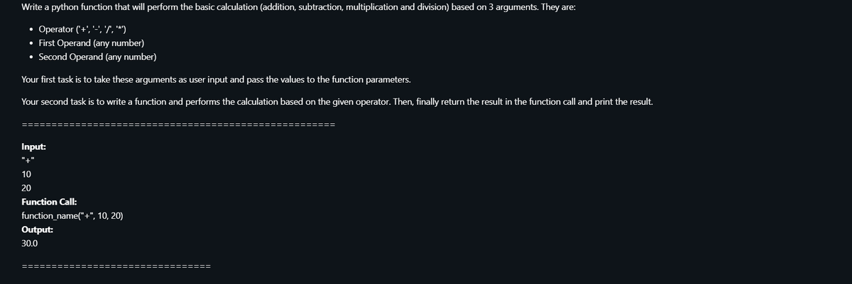 Write a python function that will perform the basic calculation (addition, subtraction, multiplication and division) based on 3 arguments. They are:
• Operator ('+', '-', 'T', **)
• First Operand (any number)
• Second Operand (any number)
Your first task is to take these arguments as user input and pass the values to the function parameters.
Your second task is to write a function and performs the calculation based on the given operator. Then, finally return the result in the function call and print the result.
Input:
"+"
10
20
Function Call:
function_name("+", 10, 20)
Output:
30.0
