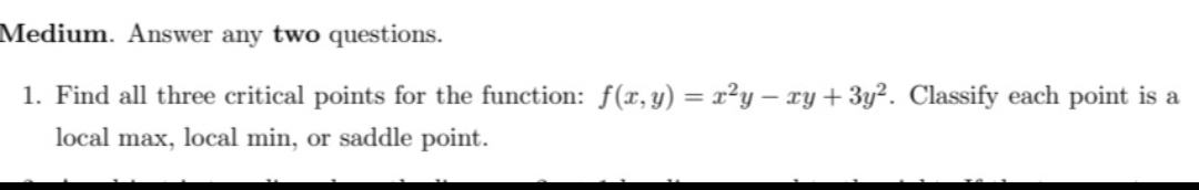 Medium. Answer any two questions.
1. Find all three critical points for the function: f(x, y) = x²y - xy + 3y². Classify each point is a
local max, local min, or saddle point.