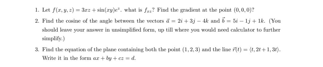 1. Let f(x, y, z) = 3xz + sin(xy)e*. what is faz? Find the gradient at the point (0,0,0)?
2. Find the cosine of the angle between the vectors a = 2i + 3j – 4k and 5 = 5i - 1j + 1k. (You
should leave your answer in unsimplified form, up till where you would need calculator to further
simplify.)
3. Find the equation of the plane containing both the point (1, 2, 3) and the line r(t) = (t, 2t+1, 3t).
Write it in the form ax +by+cz = d.