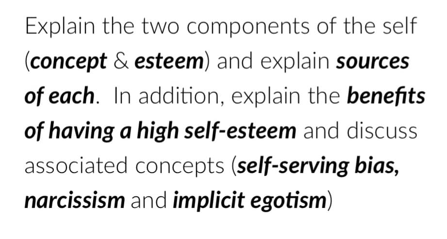 Explain the two components of the self
(concept & esteem) and explain sources
of each. In addition, explain the benefits
of having a high self-esteem and discuss
associated concepts (self-serving bias,
narcissism and implicit egotism)