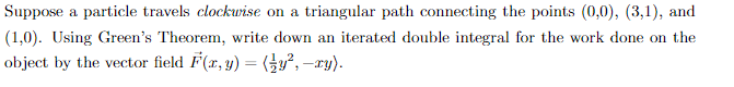 Suppose a particle travels clockwise on a triangular path connecting the points (0,0), (3,1), and
(1,0). Using Green's Theorem, write down an iterated double integral for the work done on the
object by the vector field F(x, y) = (y², -xy).