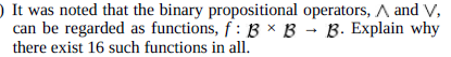 It was noted that the binary propositional operators, A and V,
can be regarded as functions, f: B x B B. Explain why
there exist 16 such functions in all.