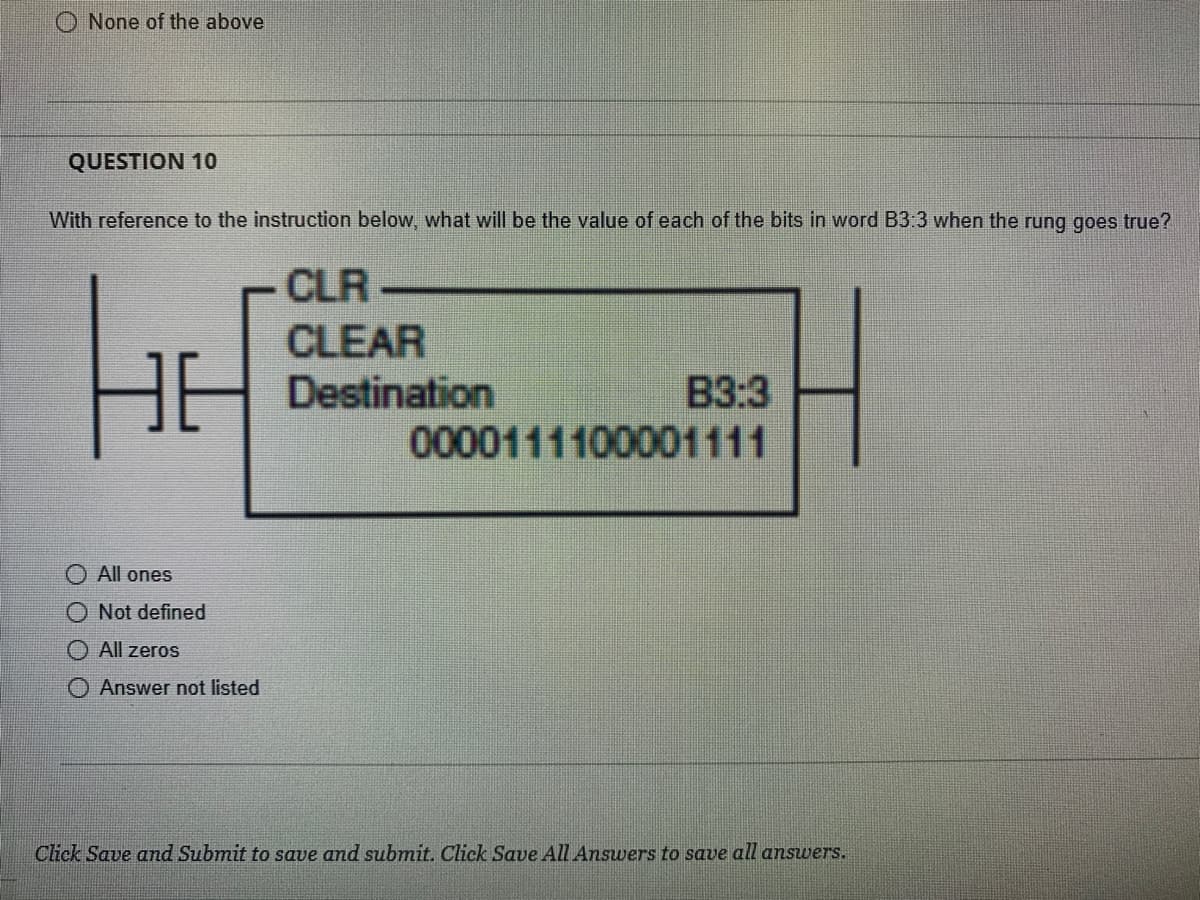 None of the above
QUESTION 10
With reference to the instruction below, what will be the value of each of the bits in word B3:3 when the rung goes true?
HE
All ones
Not defined
All zeros
Answer not listed
CLR
CLEAR
Destination
B3:3
0000111100001111
Click Save and Submit to save and submit. Click Save All Answers to save all answers.