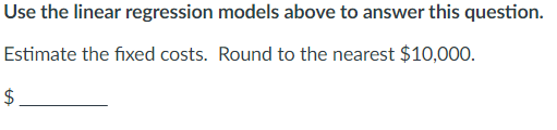 Use the linear regression models above to answer this question.
Estimate the fixed costs. Round to the nearest $10,000.
$
HA