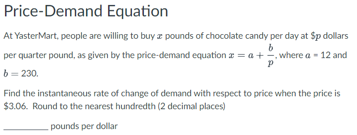 Price-Demand Equation
At YasterMart, people are willing to buy a pounds of chocolate candy per day at $p dollars
b
per quarter pound, as given by the price-demand equation x = a + , where a = 12 and
Р
b = 230.
Find the instantaneous rate of change of demand with respect to price when the price is
$3.06. Round to the nearest hundredth (2 decimal places)
pounds per dollar