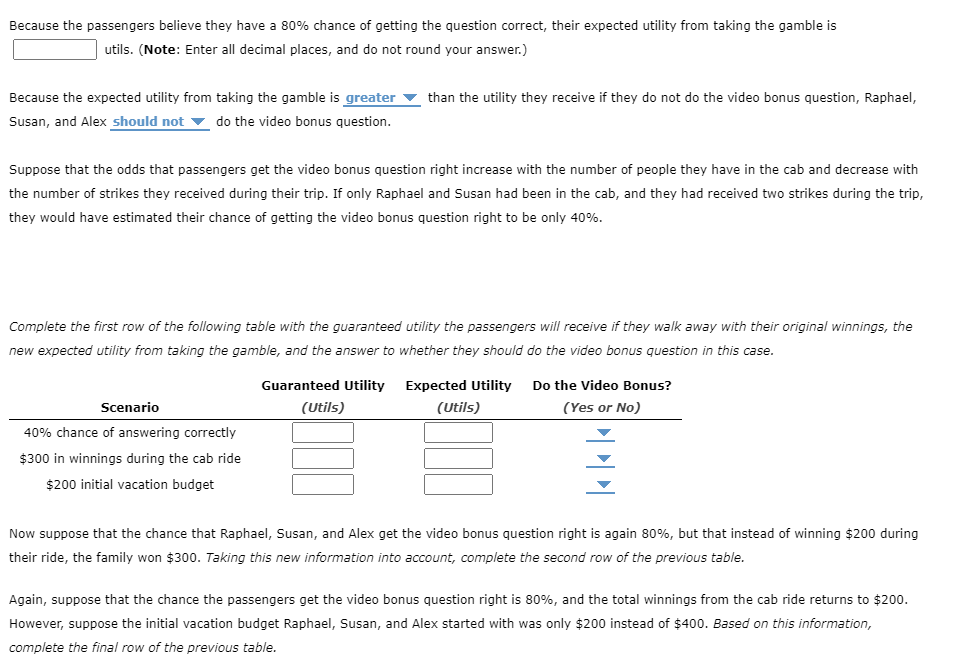 ### Understanding Expected Utility in Decision Making: An Example

**Concept Overview:** 
In decision-making, especially under uncertainty, expected utility is a key concept. It helps individuals decide whether to take a gamble based on the potential outcomes and their probabilities.

In this example, passengers must decide whether to take a video bonus question. They estimate their chance of getting the question correct and calculate the expected utility from taking the risk.

#### Setting the Scene:
- Passengers believe they have an 80% chance of answering the question correctly.
- They need to decide whether to take the video bonus question or walk away with their current winnings.

#### Key Calculation Elements:

1. **Expected Utility Calculation:**
   - Expected Utility = Probability of Success * (Utility if Correct) + Probability of Failure * (Utility if Incorrect)

**Scenario Analysis:**

1. **Passengers believe their chances of getting the question correct are 80%:**
   - Expected utility from taking the gamble is **____** utils.
   - *Note:* Enter all decimal places and don't round your answer.

2. **Comparison of Utilities:**
   - Expected utility from gambling is ___ utils.
   - Utility if no video bonus = ___ utils.
     - Result: Raphael, Susan, and Alex **should/should not** take the video bonus.

3. **Changes in Number of Strikes and Passengers:**
   - If only Raphael and Susan were in the cab and received two strikes, their estimate drops to a 40% chance of getting the video bonus question correct.

#### Table of Estimated Utilities and Decisions:

| Scenario                    | Guaranteed Utility (Utils) | Expected Utility (Utils) | Do the Video Bonus? (Yes/No) |
|-----------------------------|-----------------------------|---------------------------|------------------------------|
| 40% chance of answering correctly |                           |                           |                              |
| $300 in winnings            |                           |                           |                              |
| $200 initial vacation budget|                           |                           |                              |

**Further Adjustments Based on New Information:**

4. **Suppose their chance returns to 80% with $300 winnings:**
   - Complete the second row of the table based on this information.

5. **Adjustments with Different Initial Budgets:**
   - If the initial budget starts at only $200, recalculate using a total cab ride winning of $200 and an 80% chance of correct response.

| Scenario                    | Guaranteed Utility (Utils) | Expected Utility (