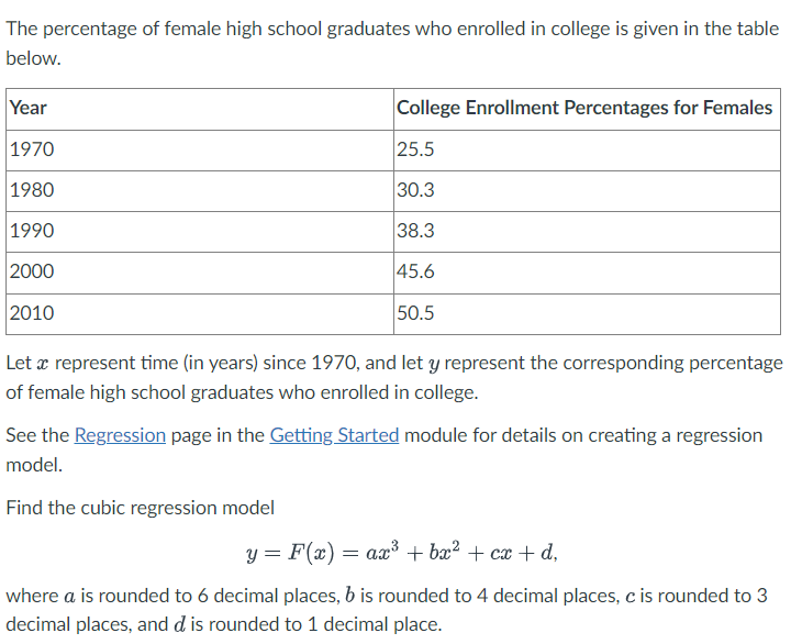 The percentage of female high school graduates who enrolled in college is given in the table
below.
Year
1970
1980
1990
2000
2010
College Enrollment Percentages for Females
25.5
30.3
38.3
45.6
50.5
Let a represent time (in years) since 1970, and let y represent the corresponding percentage
of female high school graduates who enrolled in college.
See the Regression page in the Getting Started module for details on creating a regression
model.
Find the cubic regression model
y = F(x) = ax³ + bx² + cx+d,
where a is rounded to 6 decimal places, b is rounded to 4 decimal places, c is rounded to 3
decimal places, and d is rounded to 1 decimal place.