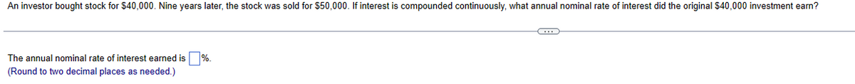 An investor bought stock for $40,000. Nine years later, the stock was sold for $50,000. If interest is compounded continuously, what annual nominal rate of interest did the original $40,000 investment earn?
The annual nominal rate of interest earned is ☐ %.
(Round to two decimal places as needed.)