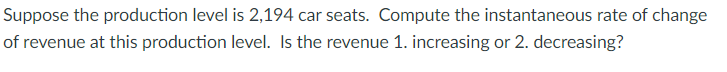 Suppose the production level is 2,194 car seats. Compute the instantaneous rate of change
of revenue at this production level. Is the revenue 1. increasing or 2. decreasing?