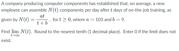 A company producing computer components has established that, on average, a new
employee can assemble N(t) components per day after t days of on-the-job training, as
at
for t > 0, where a = 103 and b = 9.
t + b
given by N(t) =
=
Find lim N(t). Round to the nearest tenth (1 decimal place). Enter O if the limit does not
00+7
exist.