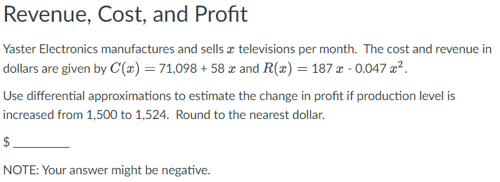 Revenue, Cost, and Profit
Yaster Electronics manufactures and sells televisions per month. The cost and revenue in
dollars are given by C(x) = 71,098 + 58 x and R(x) = 187 x -0.047 x².
Use differential approximations to estimate the change in profit if production level is
increased from 1,500 to 1,524. Round to the nearest dollar.
$
NOTE: Your answer might be negative.