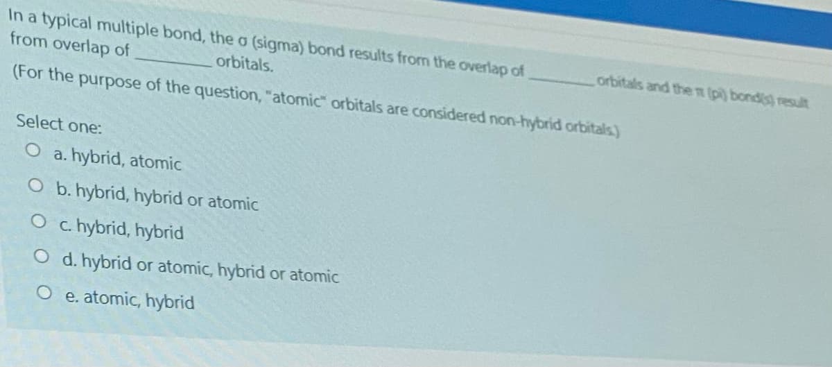 In a typical multiple bond, the o (sigma) bond results from the overlap of
from overlap of
orbitals and the n (pi) bondis) result
orbitals.
(For the purpose of the question, "atomic" orbitals are considered non-hybrid orbitals)
Select one:
O a. hybrid, atomic
O b. hybrid, hybrid or atomic
O c.hybrid, hybrid
O d. hybrid or atomic, hybrid or atomic
O e. atomic, hybrid
