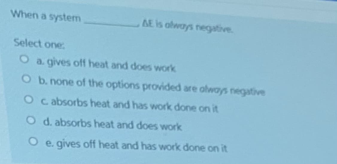 When a system
AE is olways negative.
Select one:
a. gives off heat and does work
Ob. none of the options provided are abways negative
O c absorbs heat and has work done on it
O d. absorbs heat and does work
O e. gives off heat and has work done on it
