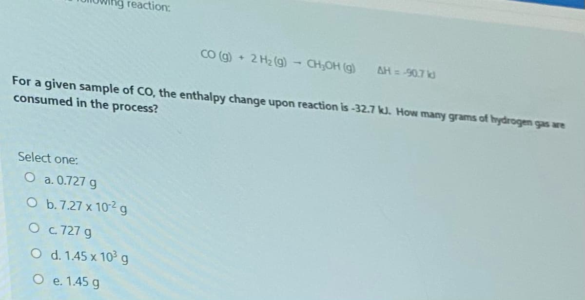 ng reaction:
CO (g)
2 H2 (g)- CH;OH (g)
AH= -90.7 kd
For a given sample of CO, the enthalpy change upon reaction is-32.7 kJ. How many grams of hydrogen gas are
consumed in the process?
Select one:
O a. 0.727 g
O b.7.27 x 10-2 g
О с 727 g
O d. 1.45 x 10g
O e. 1.45 g
е.
