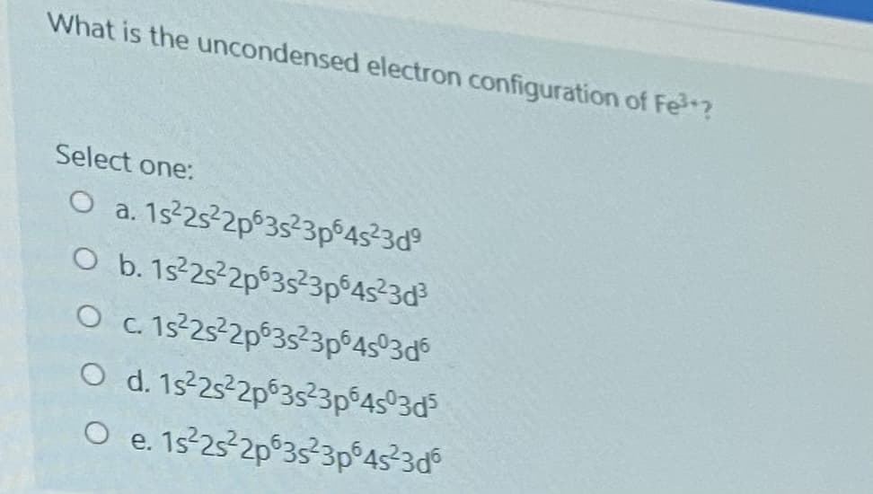 What is the uncondensed electron configuration of Fe?
Select one:
O a. 1s-25 2p 35²3p°4s23d°
O b. 1s 252p 3s3p°4s²3d³
O c. 1s-25-2p°35²3p°45°3d
O d. 1s 25 2p°3s²3p°4s°3d
O e. 1s 25 2p°3s²3p°45 3d°
