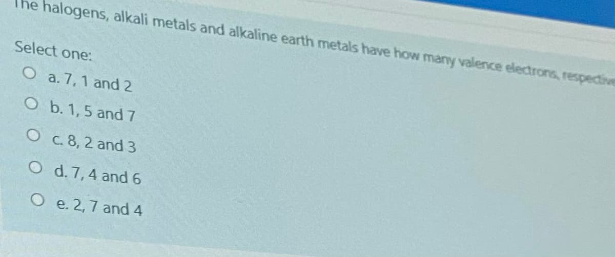 The halogens, alkali metals and alkaline earth metals have how many valence electrons, respedive
Select one:
O a. 7,1 and 2
O b. 1,5 and 7
O c.8, 2 and 3
O d. 7,4 and 6
O e. 2,7 and 4
