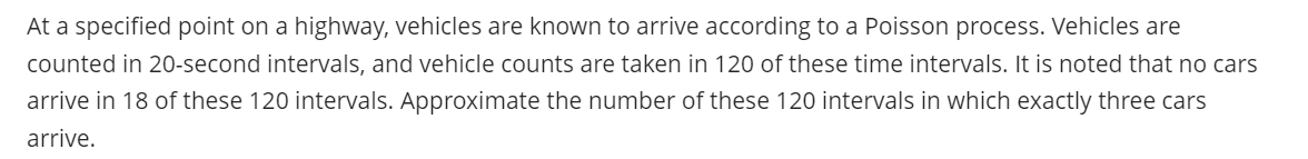 At a specified point on a highway, vehicles are known to arrive according to a Poisson process. Vehicles are
counted in 20-second intervals, and vehicle counts are taken in 120 of these time intervals. It is noted that no cars
arrive in 18 of these 120 intervals. Approximate the number of these 120 intervals in which exactly three cars
arrive.
