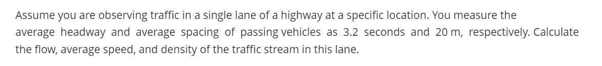 Assume you are observing traffic in a single lane of a highway at a specific location. You measure the
average headway and average spacing of passing vehicles as 3.2 seconds and 20 m, respectively. Calculate
the flow, average speed, and density of the traffic stream in this lane.
