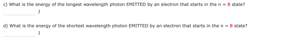 c) What is the energy of the longest wavelength photon EMITTED by an electron that starts in the n = 8 state?
d) What is the energy of the shortest wavelength photon EMITTED by an electron that starts in the n = 8 state?
